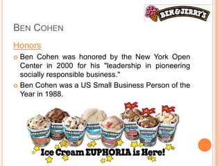 BEN COHEN
Honors
 Ben Cohen was honored by the New York Open
  Center in 2000 for his "leadership in pioneering
  socially responsible business."
 Ben Cohen was a US Small Business Person of the
  Year in 1988.
 