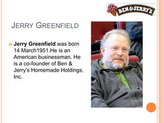 JERRY GREENFIELD

   Jerry Greenfield was born
    14 March1951.He is an
    American businessman. He
    is a co-founder of Ben &
    Jerry's Homemade Holdings,
    Inc.
 