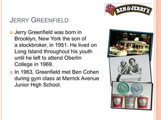 JERRY GREENFIELD
 Jerry Greenfield was born in
  Brooklyn, New York the son of
  a stockbroker, in 1951. He lived on
  Long Island throughout his youth
  until he left to attend Oberlin
  College in 1969.
 In 1963, Greenfield met Ben Cohen
  during gym class at Merrick Avenue
  Junior High School.
 