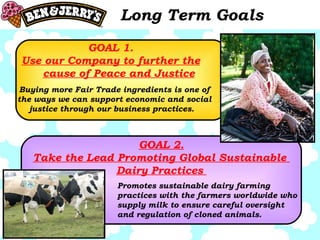Long Term Goals GOAL 1. Use our Company to further the cause of Peace and Justice GOAL 2. Take the Lead Promoting Global Sustainable  Dairy Practices  Promotes sustainable dairy farming practices with the farmers worldwide who supply milk to ensure careful oversight and regulation of cloned animals.  Buying more Fair Trade ingredients is one of the ways we can support economic and social justice through our business practices.  