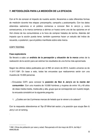 7. METODOLOGÍA PARA LA MEDICIÓN DE LA EFICACIA
Con el ﬁn de conocer el impacto de nuestra acción, llevaremos a cabo diferentes formas
de medición durante tres etapas: precampaña, campaña y postcampaña. Con los datos
obtenidos sabremos si el público comienza a conocer Ben & Jerry’s y, como
consecuencia, si la marca comienza a abrirse un hueco como una de las opciones en el
ﬁrst choice de los consumidores a la hora de comprar helados de tarrina. Además del
impacto que la acción pueda tener, también queremos hacer un estudio del índice de
recuerdo, a posteriori, que el público maniﬁesta sobre esta marca.
COPY TESTING
Fase exploratoria
Se llevará a cabo un análisis de la percepción y situación de la marca antes de la
realización de la acción para así estimar los resultados de una forma más aproximada.
Según los últimos datos publicados por el INE en enero de 2013, nuestro universo es de
11.917.1366. En base a esto, todas las encuestas que realizaremos serán con una
muestra de 10.000 personas
• Encuestas CATI: para conocer la posición de Ben & Jerry's en la mente del
consumidor. Con una muestra de 10.000 hombres y mujeres de entre 18 y 40 años
de clase media-media, media-alta y alta, grupo que se corresponde con nuestro target,
la encuesta consistirá en la siguiente pregunta:
1. ¿Cuáles son las 5 primeras marcas de helado que te vienen a la cabeza?
Con la respuesta obtendremos el Top Of Mind del sector y la posición que ocupa Ben &
Jerry´s en el ranking.
.
8
6 INE. Cifras de población por sexo y edad. Recuperado el 6 de mayo de 2014, de:http://
www.ine.es
 
