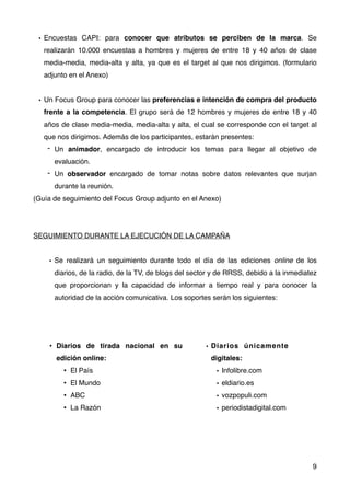 • Encuestas CAPI: para conocer que atributos se perciben de la marca. Se
realizarán 10.000 encuestas a hombres y mujeres de entre 18 y 40 años de clase
media-media, media-alta y alta, ya que es el target al que nos dirigimos. (formulario
adjunto en el Anexo)
• Un Focus Group para conocer las preferencias e intención de compra del producto
frente a la competencia. El grupo será de 12 hombres y mujeres de entre 18 y 40
años de clase media-media, media-alta y alta, el cual se corresponde con el target al
que nos dirigimos. Además de los participantes, estarán presentes:
- Un animador, encargado de introducir los temas para llegar al objetivo de
evaluación.
- Un observador encargado de tomar notas sobre datos relevantes que surjan
durante la reunión.
(Guía de seguimiento del Focus Group adjunto en el Anexo)
SEGUIMIENTO DURANTE LA EJECUCIÓN DE LA CAMPAÑA
• Se realizará un seguimiento durante todo el día de las ediciones online de los
diarios, de la radio, de la TV, de blogs del sector y de RRSS, debido a la inmediatez
que proporcionan y la capacidad de informar a tiempo real y para conocer la
autoridad de la acción comunicativa. Los soportes serán los siguientes:
9
• Diarios de tirada nacional en su
edición online:
• El País
• El Mundo
• ABC
• La Razón
• Diarios únicamente
digitales:
• Infolibre.com
• eldiario.es
• vozpopuli.com
• periodistadigital.com
 