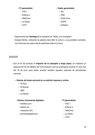 • Seguimiento del hashtag de la campaña en Twitter y en Instagram.
• Google Alertas: utilizando la palabra clave Ben & Jerry´s y sus posibles variantes,
nos informará de cada artículo publicado sobre la marca.
POSTEST
• Con el ﬁn de conocer el impacto de la campaña a largo plazo, se realizará un
seguimiento de los Medios de Comunicación que se prolongará durante un mes tras
del 18 de junio para poder analizar también aquellos soportes de periodicidad
mensual.
• Diarios de tirada nacional en su edición impresa y online:
• El País
• El Mundo
• ABC
• La Razón
10
• TV generalista:
• TVE 1
• Antena 3
• TeleCinco
• La Sexta
• 13TV
• Diarios únicamente digitales:
• Infolibre.com
• eldiario.es
• vozpopuli.com
• periodistadigital.com
• Radio generalista:
• Ser
• RNE
• Onda Cero
• COPE
• esRadio
• TV generalista:
• TVE 1
• Antena 3
• TeleCinco
• La Sexta
• 13TV
 