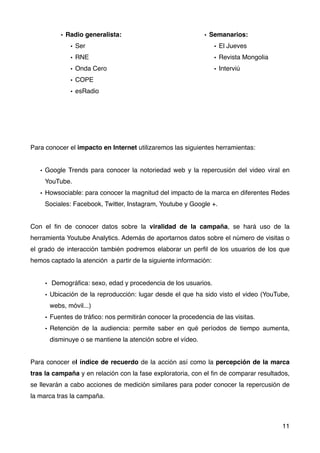 Para conocer el impacto en Internet utilizaremos las siguientes herramientas:
• Google Trends para conocer la notoriedad web y la repercusión del video viral en
YouTube.
• Howsociable: para conocer la magnitud del impacto de la marca en diferentes Redes
Sociales: Facebook, Twitter, Instagram, Youtube y Google +.
Con el ﬁn de conocer datos sobre la viralidad de la campaña, se hará uso de la
herramienta Youtube Analytics. Además de aportarnos datos sobre el número de visitas o
el grado de interacción también podremos elaborar un perﬁl de los usuarios de los que
hemos captado la atención  a partir de la siguiente información:
• Demográﬁca: sexo, edad y procedencia de los usuarios.
• Ubicación de la reproducción: lugar desde el que ha sido visto el video (YouTube,
webs, móvil...)
• Fuentes de tráﬁco: nos permitirán conocer la procedencia de las visitas.
• Retención de la audiencia: permite saber en qué períodos de tiempo aumenta,
disminuye o se mantiene la atención sobre el vídeo.
Para conocer el índice de recuerdo de la acción así como la percepción de la marca
tras la campaña y en relación con la fase exploratoria, con el ﬁn de comparar resultados,
se llevarán a cabo acciones de medición similares para poder conocer la repercusión de
la marca tras la campaña.
11
• Radio generalista:
• Ser
• RNE
• Onda Cero
• COPE
• esRadio
• Semanarios:
• El Jueves
• Revista Mongolia
• Interviú
 
