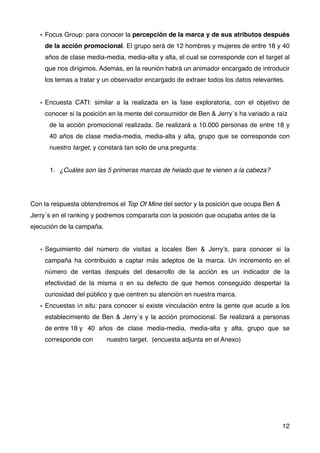 • Focus Group: para conocer la percepción de la marca y de sus atributos después
de la acción promocional. El grupo será de 12 hombres y mujeres de entre 18 y 40
años de clase media-media, media-alta y alta, el cual se corresponde con el target al
que nos dirigimos. Además, en la reunión habrá un animador encargado de introducir
los temas a tratar y un observador encargado de extraer todos los datos relevantes.
• Encuesta CATI: similar a la realizada en la fase exploratoria, con el objetivo de
conocer si la posición en la mente del consumidor de Ben & Jerry´s ha variado a raíz
# de la acción promocional realizada. Se realizará a 10.000 personas de entre 18 y
# 40 años de clase media-media, media-alta y alta, grupo que se corresponde con
# nuestro target, y constará tan solo de una pregunta:
1. ¿Cuáles son las 5 primeras marcas de helado que te vienen a la cabeza?
Con la respuesta obtendremos el Top Of Mine del sector y la posición que ocupa Ben &
Jerry´s en el ranking y podremos compararla con la posición que ocupaba antes de la
ejecución de la campaña.
• Seguimiento del número de visitas a locales Ben & Jerry’s, para conocer si la
campaña ha contribuido a captar más adeptos de la marca. Un incremento en el
número de ventas después del desarrollo de la acción es un indicador de la
efectividad de la misma o en su defecto de que hemos conseguido despertar la
curiosidad del público y que centren su atención en nuestra marca.
• Encuestas in situ: para conocer si existe vinculación entre la gente que acude a los
establecimiento de Ben & Jerry´s y la acción promocional. Se realizará a personas
de entre 18 y # 40 años de clase media-media, media-alta y alta, grupo que se
corresponde con # nuestro target. (encuesta adjunta en el Anexo)
12
 