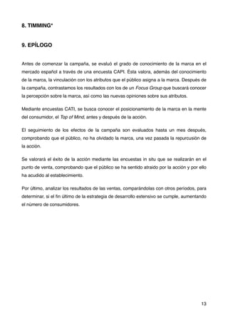 8. TIMMING*
9. EPÍLOGO
Antes de comenzar la campaña, se evaluó el grado de conocimiento de la marca en el
mercado español a través de una encuesta CAPI. Ésta valora, además del conocimiento
de la marca, la vinculación con los atributos que el público asigna a la marca. Después de
la campaña, contrastamos los resultados con los de un Focus Group que buscará conocer
la percepción sobre la marca, así como las nuevas opiniones sobre sus atributos.
Mediante encuestas CATI, se busca conocer el posicionamiento de la marca en la mente
del consumidor, el Top of Mind, antes y después de la acción.
El seguimiento de los efectos de la campaña son evaluados hasta un mes después,
comprobando que el público, no ha olvidado la marca, una vez pasada la repurcusión de
la acción.
Se valorará el éxito de la acción mediante las encuestas in situ que se realizarán en el
punto de venta, comprobando que el público se ha sentido atraido por la acción y por ello
ha acudido al establecimiento.
Por último, analizar los resultados de las ventas, comparándolas con otros períodos, para
determinar, si el ﬁn último de la estrategia de desarrollo extensivo se cumple, aumentando
el número de consumidores.
13
 