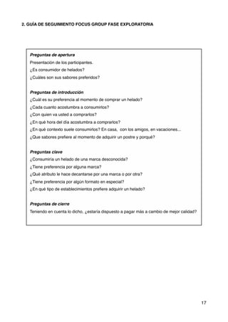 2. GUÍA DE SEGUIMIENTO FOCUS GROUP FASE EXPLORATORIA
Preguntas de apertura
Presentación de los participantes.
¿Es consumidor de helados?
¿Cuáles son sus sabores preferidos?
Preguntas de introducción
¿Cuál es su preferencia al momento de comprar un helado?
¿Cada cuanto acostumbra a consumirlos?
¿Con quien va usted a comprarlos?
¿En qué hora del día acostumbra a comprarlos?
¿En qué contexto suele consumirlos? En casa, con los amigos, en vacaciones...
¿Que sabores preﬁere al momento de adquirir un postre y porqué?
Preguntas clave
¿Consumiría un helado de una marca desconocida?
¿Tiene preferencia por alguna marca?
¿Qué atributo le hace decantarse por una marca o por otra?
¿Tiene preferencia por algún formato en especial?
¿En qué tipo de establecimientos preﬁere adquirir un helado?
Preguntas de cierre
Teniendo en cuenta lo dicho, ¿estaría dispuesto a pagar más a cambio de mejor calidad?
17
 