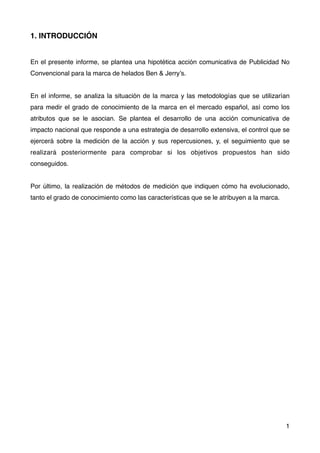 1. INTRODUCCIÓN
En el presente informe, se plantea una hipotética acción comunicativa de Publicidad No
Convencional para la marca de helados Ben & Jerry’s.
En el informe, se analiza la situación de la marca y las metodologías que se utilizarían
para medir el grado de conocimiento de la marca en el mercado español, así como los
atributos que se le asocian. Se plantea el desarrollo de una acción comunicativa de
impacto nacional que responde a una estrategia de desarrollo extensiva, el control que se
ejercerá sobre la medición de la acción y sus repercusiones, y, el seguimiento que se
realizará posteriormente para comprobar si los objetivos propuestos han sido
conseguidos.
Por último, la realización de métodos de medición que indiquen cómo ha evolucionado,
tanto el grado de conocimiento como las características que se le atribuyen a la marca.
1
 