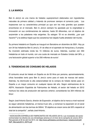 2. LA MARCA
Ben & Jerry’s es una marca de helados superpremium elaborados con ingredientes
naturales de primera calidad y tratando de promover siempre el comercio justo.   Los
tropezones son su característica principal ya que son los más grandes que pueden
encontrarse en el mercado. Ben & Jerry’s siempre ha apostado por la originalidad e
innovación en sus combinaciones de sabores, hasta 20 diferentes, con el objetivo de
sorprender a los paladares más exigentes. Su eslogan “Si no es divertido, ¿por qué
hacerlo?” y la estética hippie que los caracteriza han dejado huella alrededor del mundo.
Su primera heladería en España se inauguró en Barcelona en diciembre de 2001. Hoy ya
son 34 las heladerías Ben & Jerry’s, 31 de ellas en el apartado de franquicias y 3 propias.
Su inversión estimada ronda los 15 millones de euros. Además, cuentan con 350
heladerías en todo el mundo, con una cuota de mercado en Estados Unidos del 36%, y
una facturación global superior a los 250 millones de euros1.
3. TENDENCIAS DE CONSUMO DE HELADOS
El consumo anual de helado en España es de 65 litros por persona, aproximadamente,
cifras favorables tanto para Ben & Jerry’s como para el resto de marcas del sector.
Además, ha disminuido la alta estacionalidad de la compra de helado dando paso en
España a un mayor consumo en cualquier época del año. Según estimaciones de la
AEFH, Asociación Española de Fabricantes de Helado, el sector del helado en 2012
mantuvo los ratios de producción del ejercicio anterior, consolidando los 304 millones de
litros1.
Según José Antonio García, director de Expansión, el objetivo de la marca a nivel nacional
es seguir abriendo heladerías, al menos 8 por año, y comenzar la expansión en el canal
de alimentación con las tarrinas de 500ml. “El objetivo es crecer cerca del 30% respecto al
total de la compañía” , señala José Antonio.
2
1 ASOCIACIÓN ESPAÑOLA DE FABRICANTES DE HELADOS (2013). Las novedades del sector
contrarrestan los efectos de una climatología adversa en el inicio de la campaña de verano 2013.
Recuperado el 30 de abril de 2014, de: http://www.aefhelados.com/bonmacor_helados/web/pdf/
NdP_Mercado2013_AEFH.pdf
 