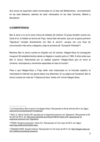 Sus zonas de expansión están enmarcadas en el área del Mediterráneo concretamente
en las islas Baleares, además de estar interesados en las islas Canarias, Madrid y
Barcelona2.
4.COMPETENCIA
Ben & Jerry´s no es la única marca de helados de Unilever. El grupo también cuenta con
Carte D´or, el helado en tarrina de Frigo, marca líder del sector, que con la gama premium
“Signature” compite directamente con Ben & Jerry’s3, aunque con una linea de
comunicación más seria y elegante y bajo la promesa de “Compartir Felicidad”4.
Mientras Ben & Jerry’s cuenta en España con 34 centros, Häagen-Dazs ha conseguido
inaugurar 95 establecimientos desde su llegada a nuestro país en 1992, 9 años antes que
Ben & Jerry’s. Reconocida por su calidad superior, Häagen-Dazs gira en torno al
romance, recompensa y momentos especiales en todo el mundo5.
Pese a que Häagen-Dazs y Frigo están más instauradas en el mercado español, la
notoriedad en Internet nos aporta datos muy diferentes. En su página de Facebook, Ben &
Jerry’s cuenta con más de 7 millones de fans, frente a 81 mil de Häagen-Dazs.
3
2 La Comparativa: Ben & Jerry’s Vs Häagen-Dazs. Recuperado el 29 de abril de 2014, de: http://
www.tormo.com/sectores/317/undeﬁned
3 RIJA, C. (2012) 'Carte d'Or' apuesta por el segmento premium con 'Signature'. Recuperado el 29
de abril de 2014, de: http://www.alimarket.es/noticia/104872/-Carte-d-Or--apuesta-por-el-
segmento-premium-con--Signature-
4 FRIGO. Nuestros productos, Carte D’or. Recuperado el 5 de mayo de 2014, de: http://
www.frigo.es/Brand/CarteDor.aspx
5 HÄAGEN DAZS. Nuestra historia. Recuperado el 5 de mayo de 2014, de: http://haagen-dazs.es/
Our%20Story/worldwide-presence
 