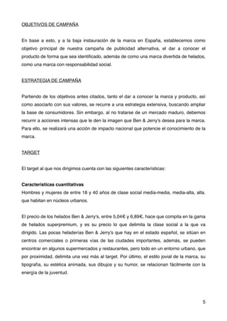OBJETIVOS DE CAMPAÑA
En base a esto, y a la baja instauración de la marca en España, establecemos como
objetivo principal de nuestra campaña de publicidad alternativa, el dar a conocer  el
producto de forma que sea identiﬁcado, además de como una marca divertida de helados,
como una marca con responsabilidad social.
ESTRATEGIA DE CAMPAÑA
Partiendo de los objetivos antes citados, tanto el dar a conocer la marca y producto, así
como asociarlo con sus valores, se recurre a una estrategia extensiva, buscando ampliar
la base de consumidores. Sin embargo, al no tratarse de un mercado maduro, debemos
recurrir a acciones intensas que le den la imagen que Ben & Jerry’s desea para la marca.
Para ello, se realizará una acción de impacto nacional que potencie el conocimiento de la
marca.
TARGET
El target al que nos dirigimos cuenta con las siguientes características:
Características cuantitativas
Hombres y mujeres de entre 18 y 40 años de clase social media-media, media-alta, alta.
que habitan en núcleos urbanos.
El precio de los helados Ben & Jerry’s, entre 5,04€ y 6,89€, hace que compita en la gama
de helados superpremium, y es su precio lo que delimita la clase social a la que va
dirigido. Las pocas heladerías Ben & Jerry’s que hay en el estado español, se sitúan en
centros comerciales o primeras vías de las ciudades importantes, además, se pueden
encontrar en algunos supermercados y restaurantes, pero todo en un entorno urbano, que
por proximidad, delimita una vez más al target. Por último, el estilo jovial de la marca, su
tipografía, su estética animada, sus dibujos y su humor, se relacionan fácilmente con la
energía de la juventud.
5
 