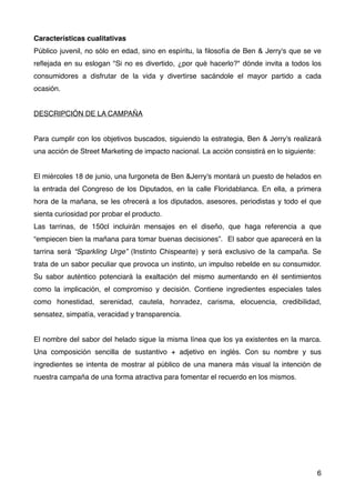 Características cualitativas
Público juvenil, no sólo en edad, sino en espíritu, la ﬁlosofía de Ben & Jerry's que se ve
reﬂejada en su eslogan "Si no es divertido, ¿por qué hacerlo?" dónde invita a todos los
consumidores a disfrutar de la vida y divertirse sacándole el mayor partido a cada
ocasión.
DESCRIPCIÓN DE LA CAMPAÑA
Para cumplir con los objetivos buscados, siguiendo la estrategia, Ben & Jerry's realizará
una acción de Street Marketing de impacto nacional. La acción consistirá en lo siguiente:
El miércoles 18 de junio, una furgoneta de Ben &Jerry's montará un puesto de helados en
la entrada del Congreso de los Diputados, en la calle Floridablanca. En ella, a primera
hora de la mañana, se les ofrecerá a los diputados, asesores, periodistas y todo el que
sienta curiosidad por probar el producto.
Las tarrinas, de 150cl incluirán mensajes en el diseño, que haga referencia a que
“empiecen bien la mañana para tomar buenas decisiones”. El sabor que aparecerá en la
tarrina será “Sparkling Urge” (Instinto Chispeante) y será exclusivo de la campaña. Se
trata de un sabor peculiar que provoca un instinto, un impulso rebelde en su consumidor.
Su sabor auténtico potenciará la exaltación del mismo aumentando en él sentimientos
como la implicación, el compromiso y decisión. Contiene ingredientes especiales tales
como honestidad, serenidad, cautela, honradez, carisma, elocuencia, credibilidad,
sensatez, simpatía, veracidad y transparencia.
El nombre del sabor del helado sigue la misma línea que los ya existentes en la marca.
Una composición sencilla de sustantivo + adjetivo en inglés. Con su nombre y sus
ingredientes se intenta de mostrar al público de una manera más visual la intención de
nuestra campaña de una forma atractiva para fomentar el recuerdo en los mismos.
6
 