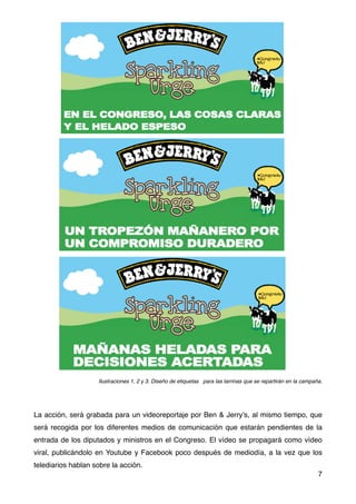 Ilustraciones 1, 2 y 3. Diseño de etiquetas para las tarrinas que se repartirán en la campaña.
La acción, será grabada para un videoreportaje por Ben & Jerry’s, al mismo tiempo, que
será recogida por los diferentes medios de comunicación que estarán pendientes de la
entrada de los diputados y ministros en el Congreso. El vídeo se propagará como vídeo
viral, publicándolo en Youtube y Facebook poco después de mediodía, a la vez que los
telediarios hablan sobre la acción.
7
 
