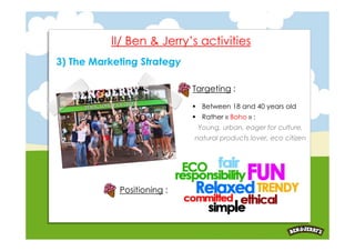 II/ Ben & Jerry’s activities
3) The Marketing Strategy

                            Targeting :

                             Between 18 and 40 years old
                             Rather « Boho » :
                             Young, urban, eager for culture,
                            natural products lover, eco citizen




            Positioning :
 