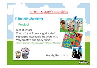 II/ Ben & Jerry’s activities

4) The MIX Marketing

   Product
• Tens of flavors
• Various forms: frozen yogurt, sorbet ...
• Packaging inspired by the bright 1970′s
• Very creative and funny names
“Cherry Garcia”, “Peace pops”, “Chunky Monkey”




                              Woody, the mascot
 
