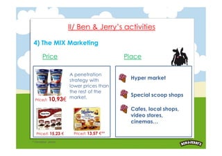 II/ Ben & Jerry’s activities

 4) The MIX Marketing

       Price                                Place

                      A penetration
                      strategy with          Hyper market
                      lower prices than
                      the rest of the
                      market.                Special scoop shops
  Price/l: 10,93€

                                             Cafes, local shops,
                                             video stores,
                                             cinemas…

   Price/l: 15,23 €    Price/l: 13,57 €**

* Carrefour prices
 