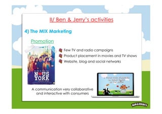 II/ Ben & Jerry’s activities

4) The MIX Marketing

  Promotion
                   Few TV and radio campaigns
                   Product placement in movies and TV shows
                   Website, blog and social networks




  A communication very collaborative
    and interactive with consumers
 
