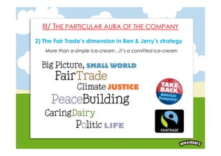 III/ THE PARTICULAR AURA OF THE COMPANY
2) The Fair Trade’s dimension in Ben & Jerry’s strategy
   More than a simple ice-cream…it’s a comitted ice-cream
 