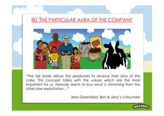 III/ THE PARTICULAR AURA OF THE COMPANY




“The fair trade allows the producers to receive their slice of the
cake. This concept tallies with the values which are the most
important for us. Nobody wants to buy what is stemming from the
other one exploitation…”

                         Jerry Greenfield, Ben & Jerry’s cofounder
 