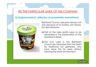 III/ THE PARTICULAR AURA OF THE COMPANY
3) Original product, reflection of remarkable commitment

                       Rainforest Crunch, became famous not
                       only because of its buttery, rich flavors,
                       but also because :

                        Part of the sales profits were to be
                         reinvested in the preservation of the
                         rainforest in Brazil.

                        The nuts used in the Rainforest
                         Crunch are harvested from the forest
                         by traditional nut gatherers, who
                         have done this for years without
                         harming the forest environment.
 