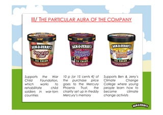 III/ THE PARTICULAR AURA OF THE COMPANY




Supports     the  War    10 p (or 15 cents €) of    Supports Ben & Jerry’s
Child      Foundation,   the purchase price         Climate       Change
which      works    to   goes to the Mercury        College where young
rehabilitate     child   Phoenix      Trust,  the   people learn how to
soldiers in war-torn     charity set up in Freddy   become         climate
countries                Mercury’s memory           change activists
 