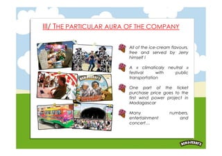 III/ THE PARTICULAR AURA OF THE COMPANY

                        All of the ice-cream flavours,
                        free and served by Jerry
                        himself !

                        A « climaticaly neutral »
                        festival     with  public
                        transportation

                        One part of the ticket
                        purchase price goes to the
                        first wind power project in
                        Madagascar

                        Many                numbers,
                        entertainment          and
                        concert…
 
