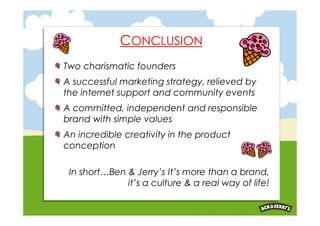 CONCLUSION
Two charismatic founders
A successful marketing strategy, relieved by
the internet support and community events
A committed, independent and responsible
brand with simple values
An incredible creativity in the product
conception

 In short…Ben & Jerry’s It’s more than a brand,
              it’s a culture & a real way of life!
 
