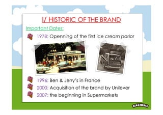 I/ HISTORIC OF THE BRAND
Important Dates:
    1978: Openning of the first ice cream parlor




    1996: Ben & Jerry’s in France
    2000: Acquisition of the brand by Unilever
    2007: the beginning in Supermarkets
 