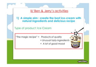 II/ Ben & Jerry’s activities

 1) A simple aim : create the best ice-cream with
     natural ingredients and delicious recipe

Type of product: Ice Cream


“The magic recipe” = Products of quality
                     + Unusual tasty ingredients
                     + A lot of good mood
 