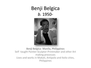Benji Belgica
                    b. 1950-




           Benji Belgica- Manila, Philippines
Self -taught Painter-Sculptor-Printmaker and other Art
                   making processes
 Lives and works in Makati, Antipolo and Iloilo cities,
                       Philippines
 