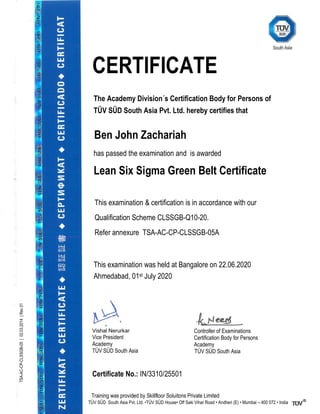 CERTIFICATE
The Academy Division´s Certification Body for Persons of
TÜV SÜD South Asia Pvt. Ltd. hereby certifies that
Ben John Zachariah
has passed the examination and is awarded
Lean Six Sigma Green Belt Certificate
This examination & certification is in accordance with our
Qualification Scheme CLSSGB-Q10-20.
Refer annexure TSA-AC-CP-CLSSGB-05A
This examination was held at Bangalore on 22.06.2020
Ahmedabad, 01st July 2020
`
Vishal Nerurkar
Vice President
Academy
TÜV SÜD South Asia
Controller of Examinations
Certification Body for Persons
Academy
TÜV SÜD South Asia
Certificate No.: IN/3310/25501
Training was provided by Skillfloor Soluitons Private Limited
TÜV SÜD South Asia Pvt. Ltd. •TÜV SÜD House• Off Saki Vihar Road • Andheri (E) • Mumbai – 400 072 • India
TSA-AC-CP-CLSSGB-05
|
02.03.2014
|
Rev
01
 