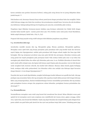 karena autokulasi atau garukan (fenomena koebner), sedang pada orang dewasa lesi ini jarang didapatkan dalam
jumlah banyak. (10)
Pada keadaan awal, ukurannya biasanya hanya sebesar pentol jarum dengan permukaan halus dan mengkilat. Dalam
waklu beberapa minggu atau bulan kian membesar dan permukaannya menjadi kasar, berwarna abu-abu kecoklatan
atau kehitaman. Kadang-kadang beberapa lesi bergabung satu sama lain, menimbulkan plak verukosa.
Pengobatan dapat dilakukan bermacam-macam tindakan yang bertujuan endestruksi lesi: Bedah listrik dengan
memakai bahan kaustik seperti : Larutan perak nitrat 25%, TCA (Trichlor Acetic Acid) jenuh, Fenoil likuefaktum,
Bedah scalpel (ekstirpasi), Bedah beku : CO2, N 2, N2O
Prognosis baik tetapi penyakit sering residif walaupun telah dilakukan pengobatan yang adekuat.
F.3. Acrochordon (skin tag)
Acrochordon memiliki sinonim skin tag, fibroepitelial polips, fibroma pendularis, fibroepitelial papilloma.
Merupakan tumor epitel kulit yang berupa penonjolan pada permukaan kulit yang bersifat lunak dan berwarna
seperti daging atau hiperpigmentasi, melekat pada permukaan kulit dengan sebuah tangkai dan biasa juga tidak
bertangkai. Skin tag mempunyai prevalensi yang sama pada laki-laki dan perempuan, ditemukan terutama pada
orang gemuk dan terjadi peningkatan pada perempuan hamil. Pada awalnya timbul pada umur 10-50 tahun dan
meningkat pada dekade kelima dan sekitar 95% ditemukan pada umur 70-an. Predileksi ditemukan di daerah leher
(35%), aksila (48%), kelopak mata, dan lipatan kulit lainnya seperti lipatan paha dan payudara. Lesi ini telah diamati
untuk mengikuti kutil, keratosis seboroik, dan kondisi kulit inflamasi. Biasanya dalam bentuk papula berdaging
lunak, meskipun tidak selalu pedunculated, Lesi ditemukan soliter atau multiple atau beberapa dapat bervariasi
dengan diameter 1-6 mm dengan hiperpigmentasi.(10)
Penyebab skin tag ini masih diperdebatkan, mungkin berhubungan kondisi inflamasi non spesifik dari kulit. Ada juga
pendapat yang menyatakan bahwa skin tag merupakan efek yang biasa terjadi akibat penuaan kulit dengan beberapa
faktor yang mempengaruhinya, diantara ketidakseimbangan hormon memudahkan pertumbuhan skin tag misalnya
pada peningkatan hormon estrogen dan progesterone selama kehamilan, peningkatan hormon pertumbuhan dan
akromegali (10)
F.4. Dermatofibroma
Dermatofibroma merupakan suatu nodul yang berasal dari mesodermal dan dermal. Belum diketahui secara pasti
apakah lesi ini merupakan murni suatu neoplasma atau reaksifibrotik dari trauma minor, gigitan serangga, infeksi
virus, ruptur kista, atau berasal dari folikulitis. Gejala yang dapat dirasakan dan menjadi keluhan pada sebagian besar
pasien adalah rasa gatal hebat pada daerah lesi dan nyeri saat perabaan tetapi tidak umum. Terkadang pasien juga

 