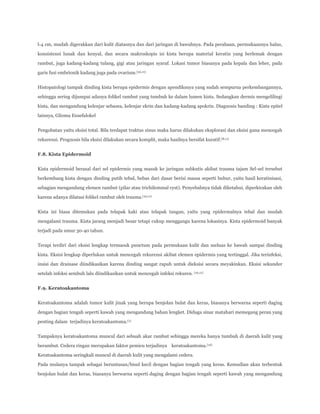 l-4 cm, mudah digerakkan dari kulit diatasnya dan dari jaringan di bawahnya. Pada perabaan, permukaannya halus,
konsistensi lunak dan kenyal, dan secara makroskopis isi kista berupa material keratin yang berlemak dengan
rambut, juga kadang-kadang tulang, gigi atau jaringan syaraf. Lokasi tumor biasanya pada kepala dan leher, pada
garis fusi embrionik kadang juga pada ovarium.(10,11)
Histopatologi tampak dinding kista berupa epidermis dengan apendiksnya yang sudah sempurna perkembangannya,
sehingga sering dijumpai adanya folikel rambut yang tumbuh ke dalam lumen kista. Sedangkan dermis mengelilingi
kista, dan mengandung kelenjar sebasea, kelenjar ekrin dan kadang-kadang apokrin. Diagnosis banding : Kista epitel
lainnya, Glioma Ensefalokel
Pengobatan yaitu eksisi total. Bila terdapat traktus sinus maka harus dilakukan eksplorasi dan eksisi guna mencegah
rekurensi. Prognosis bila eksisi dilakukan secara komplit, maka hasilnya bersifat kuratif.(8,11)
F.8. Kista Epidermoid
Kista epidermoid berasal dari sel epidermis yang masuk ke jaringan subkutis akibat trauma tajam Sel-sel tersebut
berkembang kista dengan dinding putih tebal, bebas dari dasar berisi massa seperti bubur, yaitu hasil keratinisasi,
sebagian mengandung elemen rambut (pilar atau trichilemmal cyst). Penyebabnya tidak diketahui, diperkirakan oleh
karena adanya dilatasi folikel rambut oleh trauma.(10,11)
Kista ini biasa ditemukan pada telapak kaki atau telapak tangan, yaitu yang epidermalnya tebal dan mudah
mengalami trauma. Kista jarang menjadi besar tetapi cukup menggangu karena lokasinya. Kista epidermoid banyak
terjadi pada umur 30-40 tahun.
Terapi terdiri dari eksisi lengkap termasuk punctum pada permukaan kulit dan meluas ke bawah sampai dinding
kista. Eksisi lengkap diperlukan untuk mencegah rekurensi akibat elemen epidermis yang tertinggal. Jika terinfeksi,
insisi dan drainase diindikasikan karena dinding sangat rapuh untuk dieksisi secara meyakinkan. Eksisi sekunder
setelah infeksi sembuh lalu diindikasikan untuk mencegah infeksi rekuren. (10,11)
F.9. Keratoakantoma
Keratoakantoma adalah tumor kulit jinak yang berupa benjolan bulat dan keras, biasanya berwarna seperti daging
dengan bagian tengah seperti kawah yang mengandung bahan lengket. Diduga sinar matahari memegang peran yang
penting dalam terjadinya keratoakantoma.(1)
Tampaknya keratoakantoma muncul dari sebuah akar rambut sehingga mereka hanya tumbuh di daerah kulit yang
berambut. Cedera ringan merupakan faktor pemicu terjadinya keratoakantoma.(12)
Keratoakantoma seringkali muncul di daerah kulit yang mengalami cedera.
Pada mulanya tampak sebagai beruntusan/bisul kecil dengan bagian tengah yang keras. Kemudian akan terbentuk
benjolan bulat dan keras, biasanya berwarna seperti daging dengan bagian tengah seperti kawah yang mengandung

 