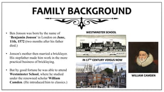 FAMILY BACKGROUND
• Ben Jonson was born by the name of
‘Benjamin Jonson’ in London on June,
11th, 1572 (two months after his father
died.)
• Jonson's mother then married a bricklayer.
His stepfather made him work in the more
practical business of bricklaying.
• But by good fortune he was able to attend
Westminster School, where he studied
under the renowned scholar William
Camden. (He introduced him to classics.)
WILLIAM CAMDEN
WESTMINSTER SCHOOL
IN 17TH CENTURY VERSUS NOW
 