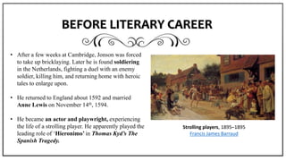 BEFORE LITERARY CAREER
• After a few weeks at Cambridge, Jonson was forced
to take up bricklaying. Later he is found soldiering
in the Netherlands, fighting a duel with an enemy
soldier, killing him, and returning home with heroic
tales to enlarge upon.
• He returned to England about 1592 and married
Anne Lewis on November 14th, 1594.
• He became an actor and playwright, experiencing
the life of a strolling player. He apparently played the
leading role of ‘Hieronimo’ in Thomas Kyd’s The
Spanish Tragedy.
Strolling players, 1895–1895
Francis James Barraud
 