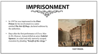IMPRISONMENT
• In 1597 he was imprisoned in the Fleet
Prison for his involvement in a satire
entitled The Isle Of Dogs, declared seditious by
the authorities.
• Days after the first performance of Every Man
In His Humour, Jonson killed an actor, Gabriel
Spencer, in a duel and only narrowly escaped
execution by pleading “benefit of the clergy.”
FLEET PRISON.
 