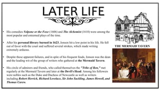 LATER LIFE
• His comedies Volpone or the Foxe (1606) and The Alchemist (1610) were among the
most popular and esteemed plays of the time.
• After his personal library burned in 1623, Jonson hit a low point in his life. He fell
out of favor with the court and suffered several strokes, which made writing
extremely arduous.
• Despite these apparent failures, and in spite of his frequent feuds, Jonson was the dean
and the leading wit of the group of writers who gathered at the Mermaid Tavern.
• His circle of admirers and friends, who called themselves the "Tribe of Ben," met
regularly at the Mermaid Tavern and later at the Devil's Head. Among his followers
were nobles such as the Duke and Duchess of Newcastle as well as writers
including Robert Herrick, Richard Lovelace, Sir John Suckling, James Howell, and
Thomas Carew.
THE MERMAID TAVERN
 