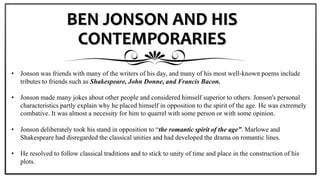 BEN JONSON AND HIS
CONTEMPORARIES
• Jonson was friends with many of the writers of his day, and many of his most well-known poems include
tributes to friends such as Shakespeare, John Donne, and Francis Bacon.
• Jonson made many jokes about other people and considered himself superior to others. Jonson's personal
characteristics partly explain why he placed himself in opposition to the spirit of the age. He was extremely
combative. It was almost a necessity for him to quarrel with some person or with some opinion.
• Jonson deliberately took his stand in opposition to “the romantic spirit of the age”. Marlowe and
Shakespeare had disregarded the classical unities and had developed the drama on romantic lines.
• He resolved to follow classical traditions and to stick to unity of time and place in the construction of his
plots.
 