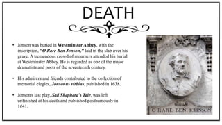 DEATH
• Jonson was buried in Westminster Abbey, with the
inscription, "O Rare Ben Jonson," laid in the slab over his
grave. A tremendous crowd of mourners attended his burial
at Westminster Abbey. He is regarded as one of the major
dramatists and poets of the seventeenth century.
• His admirers and friends contributed to the collection of
memorial elegies, Jonsonus virbius, published in 1638.
• Jonson's last play, Sad Shepherd's Tale, was left
unfinished at his death and published posthumously in
1641.
 