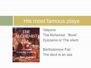 His most famous plays 
Valpone 
The Alchemist ¨Book¨ 
Epicoene or The silent 
woman 
Bartholomew Fair 
The devil is an ass 
 