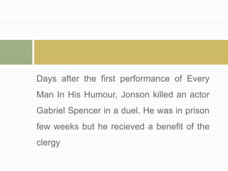 Days after the first performance of Every 
Man In His Humour, Jonson killed an actor 
Gabriel Spencer in a duel. He was in prison 
few weeks but he recieved a benefit of the 
clergy 
 