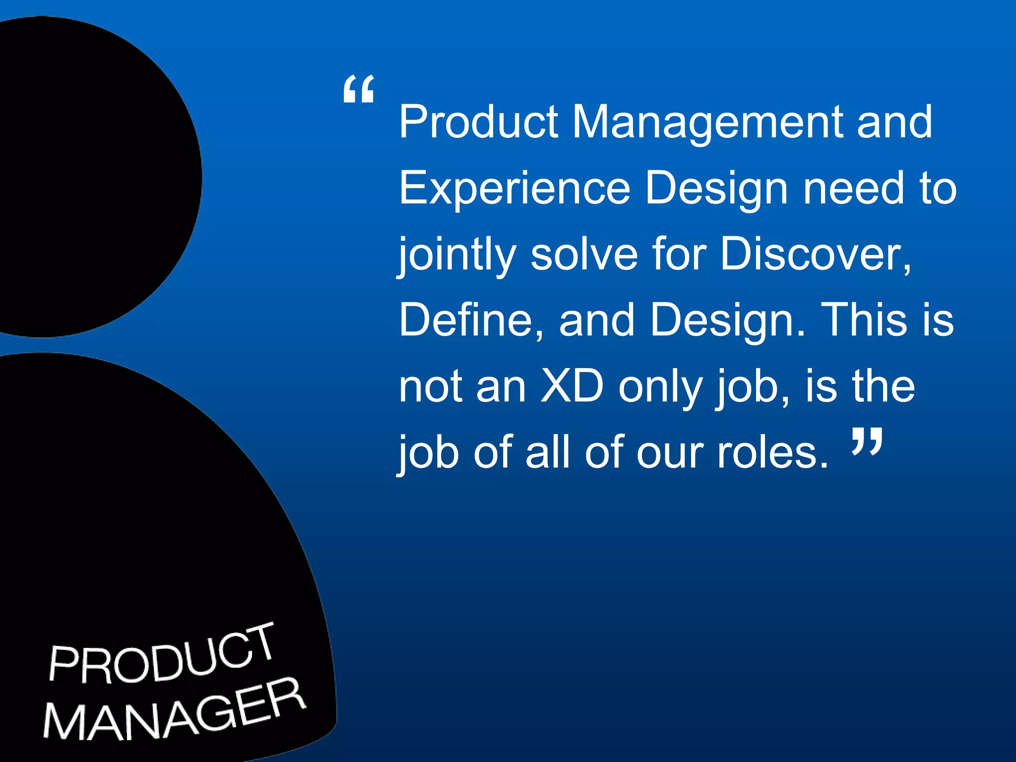 Product Management and
Experience Design need to
jointly solve for Discover,
Define, and Design. This is
not an XD only job, is the
job of all of our roles.
”
“
 