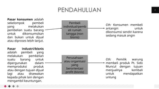 2
PENDAHULUAN
Pasar konsumen adalah
sekelompok pembeli
yang melakukan
pembelian suatu barang
untuk dikonsumsikan
dan bukan untuk dijual
atau diproses lebih lanjut.
Pasar industri/bisnis
adalah pembeli yang
melakukan pembelian
suatu barang untuk
dipergunakan dalam
memproduksi produk
atau dengan tujuan dijual
lagi atau disewakan
kepada pihak lain dengan
mengambil keuntungan.
Pembeli
individual/pemb
eli rumah
tangga (non
bisnis)
Cth: Konsumen membeli
antangin untuk
dikonsumsi sendiri karena
sedang masuk angin
Perusahaan
atau organisasi
yang
berorientasi
profit (bisnis)
Cth: Pemilik warung
membeli produk Pt. Sido
Muncul dengan tujuan
menjualnya kembali
untuk mendapatkan
untung
 