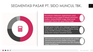Your Logo Here
3
SEGMENTASI PASAR PT. SIDO MUNCUL TBK.
Perusahaan melakukan segementasi untuk
masyarakat yang tinggal di wilayah perkotaan,
modern, berpendidikan tinggi, kelas sosial
menengah keatas dan gaya hidup tinggi
Target pasar model, artis, kalangan akademisi,
mahasiswa, anak muda etnis Tionghoa, orang
yang memiliki prestasi di bidangnya,
pengusaha ataupun karyawan kantor
Memposisikan produk yang simpel dan praktis
dimana konsumennya adalah orang yang
menyukai jamu bukan karena rasa dan ritualnya
tetapi manfaatnya
 