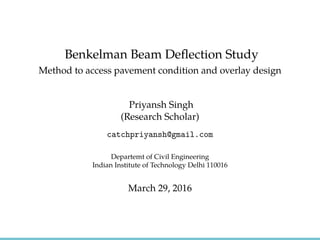 Benkelman Beam Deﬂection Study
Method to access pavement condition and overlay design
Priyansh Singh
(Research Scholar)
catchpriyansh@gmail.com
Departemt of Civil Engineering
Indian Institute of Technology Delhi 110016
March 29, 2016
 