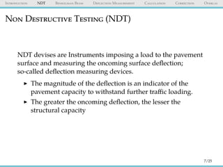 Introduction NDT Benkelman Beam Deflection Measurement Calculation Correction Overlay
Non Destructive Testing (NDT)
NDT devises are Instruments imposing a load to the pavement
surface and measuring the oncoming surface deﬂection;
so-called deﬂection measuring devices.
The magnitude of the deﬂection is an indicator of the
pavement capacity to withstand further traﬃc loading.
The greater the oncoming deﬂection, the lesser the
structural capacity
7/25
 