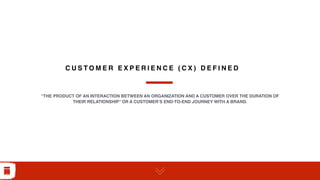 C U S T O M E R E X P E R I E N C E ( C X ) D E F I N E D
“THE PRODUCT OF AN INTERACTION BETWEEN AN ORGANIZATION AND A CUSTOMER OVER THE DURATION OF
THEIR RELATIONSHIP” OR A CUSTOMER’S END-TO-END JOURNEY WITH A BRAND.
 