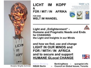 LICHT IM KOPF
&
FÜR / MIT / IN AFRIKA
FÜR EINE
WELT IM WANDEL
_____________________________________
Light and „Enlightenment“ -
Humane and Pragmatic Needs and Ends
for CHANGING
the Light and Insights in our Minds
and how we find, use and change
LIGHT IN OUR MINDS and
FOR / WITH / IN AFRICA
and to secure and support
HUMANE GLocal CHANGE
Heiner Benking BenkingNews - quergeist.info
INBAK Berlin – Council on Global Issues, TorontoSkulptur Brigitte Schmidt
 