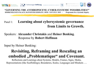 Panel 1: Learning about cybersystemic governance
from Limits to Growth.
Speakers: Alexander Christakis and Heiner Benking.
Response by Robert Hoffman
Input by Heiner Benking:
Revisiting, Reframing and Rescaling an
embodied „Problematique“ and Covenant.
Reflections and Learnings about Systems, Models, Frames, Signs, Media,
Representations (like Scaffoldings), Boundaries, Scales, Languages and Mindsets ….
“GOVERNING THE ANTHROPOCENE: CYBER-SYSTEMIC POSSIBILITIES?”
HERRENHAUSEN PALACE, HANNOVER GERMANY. 30TH - 31ST JULY 2015 - Programme for a Systemic Inquiry
 