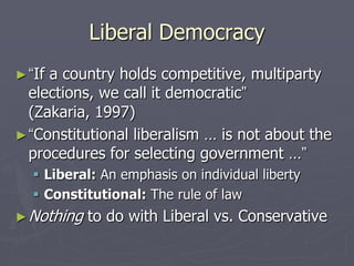 Liberal Democracy
► “Ifa country holds competitive, multiparty
  elections, we call it democratic”
  (Zakaria, 1997)
► “Constitutional liberalism … is not about the
  procedures for selecting government …”
    Liberal: An emphasis on individual liberty
    Constitutional: The rule of law
► Nothing   to do with Liberal vs. Conservative
 